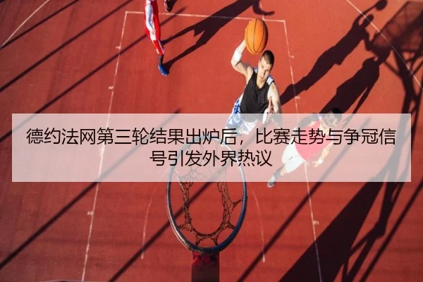德约法网第三轮结果出炉后，比赛走势与争冠信号引发外界热议